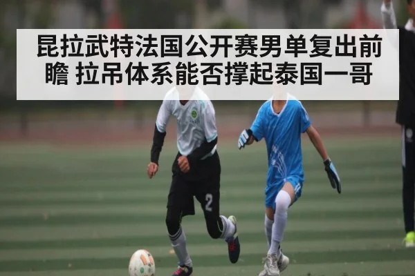 昆拉武特法国公开赛男单复出前瞻 拉吊体系能否撑起泰国一哥